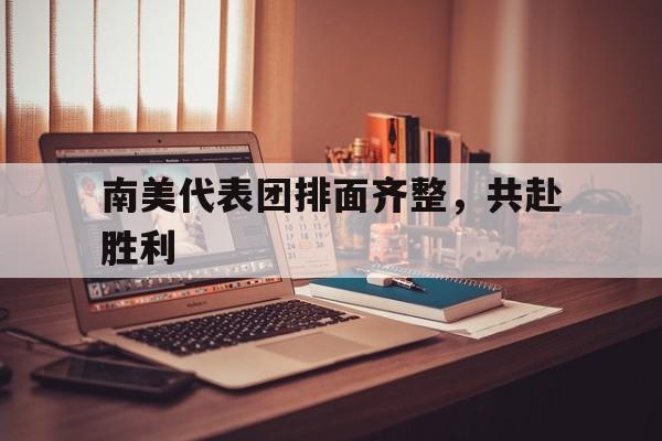 关于南美代表团排面齐整，共赴胜利的信息
